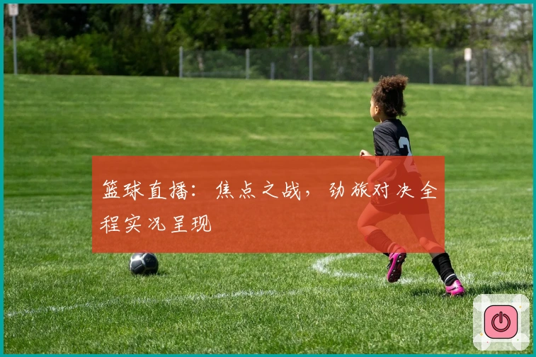 篮球直播：焦点之战，劲旅对决全程实况呈现