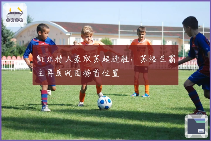 凯尔特人豪取苏超连胜，苏格兰霸主再度巩固榜首位置