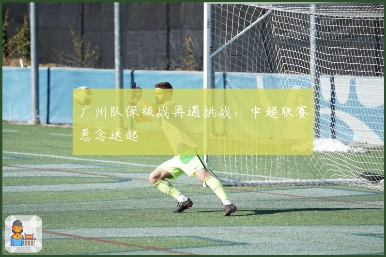 广州队保级战再遇挑战，中超联赛悬念迭起