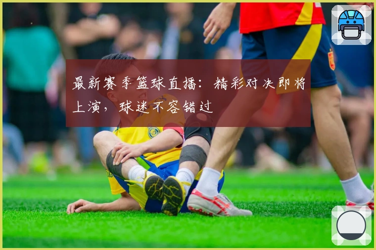 最新赛季篮球直播：精彩对决即将上演，球迷不容错过