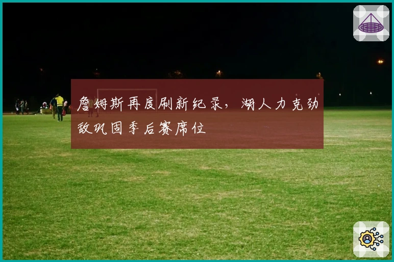 詹姆斯再度刷新纪录，湖人力克劲敌巩固季后赛席位