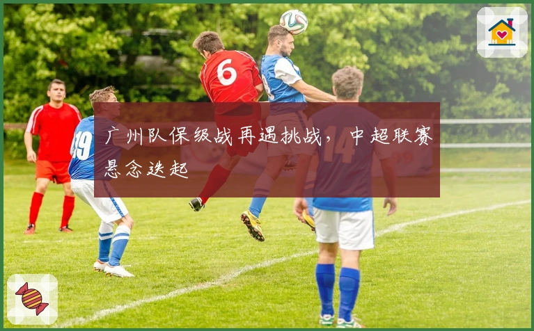广州队保级战再遇挑战，中超联赛悬念迭起