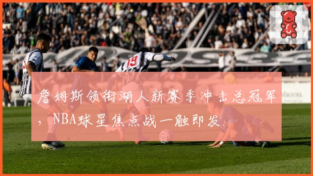 詹姆斯领衔湖人新赛季冲击总冠军,NBA球星焦点战一触即发