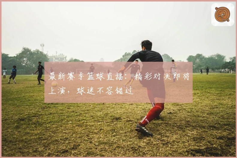 最新赛季篮球直播：精彩对决即将上演，球迷不容错过