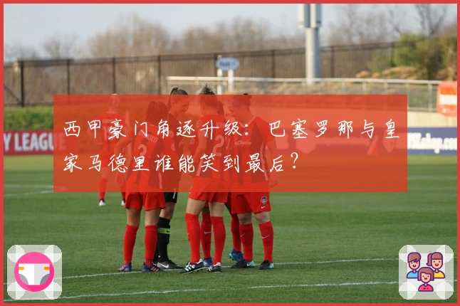 西甲豪门角逐升级：巴塞罗那与皇家马德里谁能笑到最后？