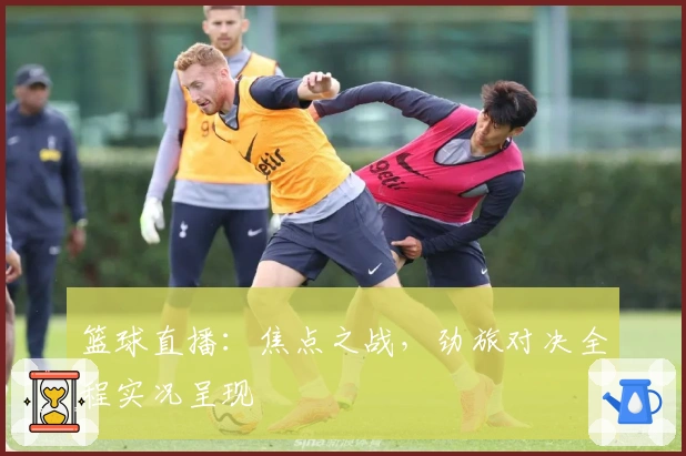 篮球直播：焦点之战，劲旅对决全程实况呈现