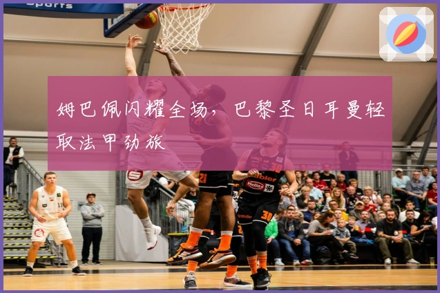 姆巴佩闪耀全场,巴黎圣日耳曼轻取法甲劲旅